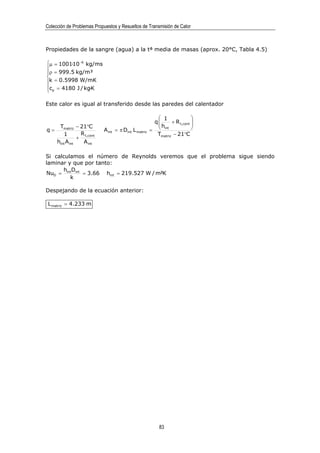 Colección de Problemas Propuestos y Resueltos de Transmisión de Calor



Propiedades de la sangre (agua) a la tª media de masas (aprox. 20°C, Tabla 4.5)

µ = 1001·10 −6 kg/ms

ρ = 999.5 kg/m³

k = 0.5998 W/mK
cp = 4180 J / kg·K


Este calor es igual al transferido desde las paredes del calentador

                                                        1            
                                                      q
                                                        h + R t,cont 
                                                                      
      Tmatriz − 21°C
q=                         A int = π Dint L matriz   =  int          
        1        R                                     Tmatriz − 21°C
                + t,cont
     hint A int   A int

Si calculamos el número de Reynolds veremos que el problema sigue siendo
laminar y que por tanto:
      h D
NuD = int int = 3.66 hint = 219.527 W / m²K
         k

Despejando de la ecuación anterior:

 L matriz = 4.233 m




                                                         83
 