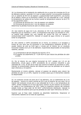 Colección de Problemas Propuestos y Resueltos de Transmisión de Calor



18. La chimenea de la instalación de calefacción de un grupo de viviendas de 22 cm
de diámetro exterior, asciende 12 m por un patio exterior y se encuentra recubierta
con un aislante de 40 mm de espesor y conductividad 0,04 kcal/hm°C. Los humos
de la caldera, entran en la chimenea a 200ºC con una velocidad de 7 m/s. Calcular
la temperatura de salida de los humos cuando la temperatura exterior es de 0 ºC
en los siguientes casos :
   a) Chimenea de aluminio de 1 mm de espesor con aislante.
   b) Chimenea de aluminio de 1 mm de espesor sin aislante.
Determinar la pérdida horaria de calor en ambos casos.


19. Una tubería de agua de 5 cm, atraviesa en 30 m de recorrido una cámara
frigorífica que se mantiene a -25ºC. La temperatura del agua a la entrada es 12ºC.
La tubería está aislada con una coquilla de corcho de 5cm de espesor y
conductividad 0,037 kcal/hmºC. Calcular el caudal de agua mínimo si se quiere
evitar la congelación.


20. Aire caliente a 120ºC procedente de un horno, se conduce a un secadero a
través de una nave que se encuentra a una temperatura ambiente de 0ºC. El
caudal másico de aire es 0,05 kg/s y circula por el interior de un conducto
horizontal metálico de 0,15 m de diámetro. Suponiendo despreciable el intercambio
radiante, calcular:

   a) La temperatura del aire después de recorrer 10 m.
   b) El espesor de aislamiento (k = 0,04 W/m·K) que reduce las pérdidas de calor
      al 50%.


21. Por el interior de una tubería horizontal de 3/4”, aislada con 1,5 cm de
aislamiento, circula agua a 80ºC procedente de un proceso industrial a una
velocidad de 1 m/s. El aire de la nave que recorre la tubería se encuentra a 15ºC.
Calcular la conductividad máxima del aislante para que las pérdidas de la tubería
sean inferiores a 15 kcal/hm.

Manteniendo el mismo aislante, calcular el espesor de aislante para reducir las
pérdidas de calor en un 25%. Suponer en ambos casos que el intercambio radiante
es despreciable.


22. Un conducto circular de acero de 5” de diámetro, con un aislamiento de 2 cm
de espesor, recorre un tramo vertical de 20 m por el exterior de una nave. Por el
interior del conducto circula aire a una velocidad de 5 m/s y una temperatura de
100ºC, ambas medidas en el inicio del tramo vertical. El aire exterior se encuentra
en reposo a una temperatura de 10ºC. Sobre la superficie exterior del conducto
aislado incide un flujo solar de 50 W/m2 uniformemente distribuido. Calcular la
conductividad del aislante para que las pérdidas de calor sean inferiores a 50 W/m.

Suponer que el flujo solar incidente es absorbido totalmente. Despreciar el
intercambio radiante con el resto de superficies.




                                                      9
 