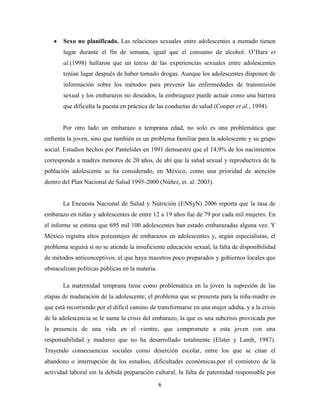 Sexo no planificado. Las relaciones sexuales entre adolescentes a menudo tienen
       lugar durante el fin de semana, igual que el consumo de alcohol. O’Hara et
       al.(1998) hallaron que un tercio de las experiencias sexuales entre adolescentes
       tenían lugar después de haber tomado drogas. Aunque los adolescentes disponen de
       información sobre los métodos para prevenir las enfermedades de transmisión
       sexual y los embarazos no deseados, la embriaguez puede actuar como una barrera
       que dificulta la puesta en práctica de las conductas de salud (Cooper et al., 1994).


       Por otro lado un embarazo a temprana edad, no solo es una problemática que
enfrenta la joven, sino que también es un problema familiar para la adolescente y su grupo
social. Estudios hechos por Pantelides en 1991 demuestra que el 14,9% de los nacimientos
corresponde a madres menores de 20 años, de ahí que la salud sexual y reproductiva de la
población adolescente se ha considerado, en México, como una prioridad de atención
dentro del Plan Nacional de Salud 1995-2000 (Núñez, et. al. 2003).


       La Encuesta Nacional de Salud y Nutrición (ENSyN) 2006 reporta que la tasa de
embarazo en niñas y adolescentes de entre 12 a 19 años fue de 79 por cada mil mujeres. En
el informe se estima que 695 mil 100 adolescentes han estado embarazadas alguna vez. Y
México registra altos porcentajes de embarazos en adolescentes y, según especialistas, el
problema seguirá si no se atiende la insuficiente educación sexual, la falta de disponibilidad
de métodos anticonceptivos, el que haya maestros poco preparados y gobiernos locales que
obstaculizan políticas públicas en la materia.

       La maternidad temprana tiene como problemática en la joven la supresión de las
etapas de maduración de la adolescente; el problema que se presenta para la niña-madre es
que está recorriendo por el difícil camino de transformarse en una mujer adulta, y a la crisis
de la adolescencia se le suma la crisis del embarazo, la que es una subcrisis provocada por
la presencia de una vida en el vientre, que compromete a esta joven con una
responsabilidad y madurez que no ha desarrollado totalmente (Elster y Lamb, 1987).
Trayendo consecuencias sociales como deserción escolar, entre los que se citan el
abandono o interrupción de los estudios, dificultades económicas,por el comienzo de la
actividad laboral sin la debida preparación cultural, la falta de paternidad responsable por

                                                 6
 