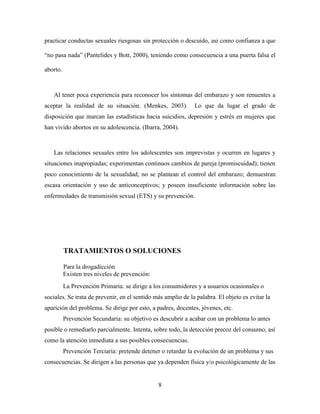 practicar conductas sexuales riesgosas sin protección o descuido, asi como confianza a que

“no pasa nada” (Pantelides y Bott, 2000), teniendo como consecuencia a una puerta falsa el

aborto.



   Al tener poca experiencia para reconocer los síntomas del embarazo y son renuentes a
aceptar la realidad de su situación. (Menkes, 2003).          Lo que da lugar el grado de
disposición que marcan las estadísticas hacia suicidios, depresión y estrés en mujeres que
han vivido abortos en su adolescencia. (Ibarra, 2004).



   Las relaciones sexuales entre los adolescentes son imprevistas y ocurren en lugares y
situaciones inapropiadas; experimentan continuos cambios de pareja (promiscuidad); tienen
poco conocimiento de la sexualidad; no se plantean el control del embarazo; demuestran
escasa orientación y uso de anticonceptivos; y poseen insuficiente información sobre las
enfermedades de transmisión sexual (ETS) y su prevención.




          TRATAMIENTOS O SOLUCIONES

          Para la drogadicción
          Existen tres niveles de prevención:
          La Prevención Primaria: se dirige a los consumidores y a usuarios ocasionales o
sociales. Se trata de prevenir, en el sentido más amplio de la palabra. El objeto es evitar la
aparición del problema. Se dirige por esto, a padres, docentes, jóvenes, etc.
          Prevención Secundaria: su objetivo es descubrir a acabar con un problema lo antes
posible o remediarlo parcialmente. Intenta, sobre todo, la detección precoz del consumo, así
como la atención inmediata a sus posibles consecuencias.
          Prevención Terciaria: pretende detener o retardar la evolución de un problema y sus
consecuencias. Se dirigen a las personas que ya dependen física y/o psicológicamente de las


                                                8
 