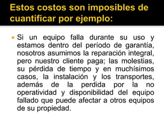 Estos costos son imposibles de cuantificar por ejemplo: Si un equipo falla durante su uso y estamos dentro del período de garantía, nosotros asumimos la reparación integral, pero nuestro cliente paga; las molestias, su pérdida de tiempo y en muchísimos casos, la instalación y los transportes, además de la perdida por la no operatividad y disponibilidad del equipo fallado que puede afectar a otros equipos de su propiedad. 
