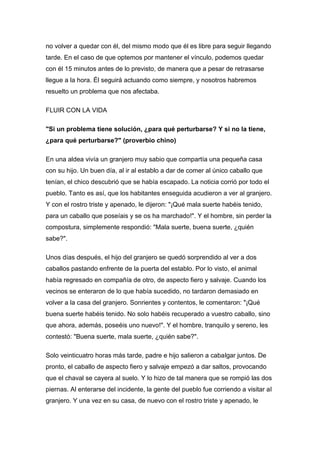 no volver a quedar con él, del mismo modo que él es libre para seguir llegando
tarde. En el caso de que optemos por mantener el vínculo, podemos quedar
con él 15 minutos antes de lo previsto, de manera que a pesar de retrasarse
llegue a la hora. Él seguirá actuando como siempre, y nosotros habremos
resuelto un problema que nos afectaba.
FLUIR CON LA VIDA
"Si un problema tiene solución, ¿para qué perturbarse? Y si no la tiene,
¿para qué perturbarse?" (proverbio chino)
En una aldea vivía un granjero muy sabio que compartía una pequeña casa
con su hijo. Un buen día, al ir al establo a dar de comer al único caballo que
tenían, el chico descubrió que se había escapado. La noticia corrió por todo el
pueblo. Tanto es así, que los habitantes enseguida acudieron a ver al granjero.
Y con el rostro triste y apenado, le dijeron: "¡Qué mala suerte habéis tenido,
para un caballo que poseíais y se os ha marchado!". Y el hombre, sin perder la
compostura, simplemente respondió: "Mala suerte, buena suerte, ¿quién
sabe?".
Unos días después, el hijo del granjero se quedó sorprendido al ver a dos
caballos pastando enfrente de la puerta del establo. Por lo visto, el animal
había regresado en compañía de otro, de aspecto fiero y salvaje. Cuando los
vecinos se enteraron de lo que había sucedido, no tardaron demasiado en
volver a la casa del granjero. Sonrientes y contentos, le comentaron: "¡Qué
buena suerte habéis tenido. No solo habéis recuperado a vuestro caballo, sino
que ahora, además, poseéis uno nuevo!". Y el hombre, tranquilo y sereno, les
contestó: "Buena suerte, mala suerte, ¿quién sabe?".
Solo veinticuatro horas más tarde, padre e hijo salieron a cabalgar juntos. De
pronto, el caballo de aspecto fiero y salvaje empezó a dar saltos, provocando
que el chaval se cayera al suelo. Y lo hizo de tal manera que se rompió las dos
piernas. Al enterarse del incidente, la gente del pueblo fue corriendo a visitar al
granjero. Y una vez en su casa, de nuevo con el rostro triste y apenado, le
 