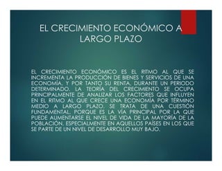 EL CRECIMIENTO ECONÓMICO A
LARGO PLAZO
EL CRECIMIENTO ECONÓMICO ES EL RITMO AL QUE SE
INCREMENTA LA PRODUCCIÓN DE BIENES Y SERVICIOS DE UNA
ECONOMÍA, Y POR TANTO SU RENTA, DURANTE UN PERIODO
DETERMINADO. LA TEORÍA DEL CRECIMIENTO SE OCUPA
PRINCIPALMENTE DE ANALIZAR LOS FACTORES QUE INFLUYEN
EN EL RITMO AL QUE CRECE UNA ECONOMÍA POR TÉRMINO
MEDIO A LARGO PLAZO. SE TRATA DE UNA CUESTIÓN
FUNDAMENTAL, PORQUE ES LA VÍA PRINCIPAL POR LA QUE
PUEDE AUMENTARSE EL NIVEL DE VIDA DE LA MAYORÍA DE LA
POBLACIÓN, ESPECIALMENTE EN AQUELLOS PAÍSES EN LOS QUE
SE PARTE DE UN NIVEL DE DESARROLLO MUY BAJO.
 