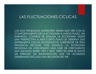LAS FLUCTUACIONES CÍCLICAS
LOS DOS PROBLEMAS ANTERIORES TIENEN QUE VER CON EL
COMPORTAMIENTO DE LA ECONOMÍA A LARGO PLAZO. SIN
EMBARGO, CUANDO SE ANALIZA LA ECONOMÍA DESDE
UNA PERSPECTIVA A MÁS CORTO PLAZO SE OBSERVA QUE
EXPERIMENTA CICLOS ECONÓMICOS ALREDEDOR DE ESTA
TENDENCIA SECULAR. POR EJEMPLO, LA ECONOMÍA
ESPAÑOLA HA ATRAVESADO UNA FASE DE CRECIMIENTO
MUY ELEVADO ENTRE 1999 Y 2007, PERO EN 2008 SE INICIÓ
UN PERIODO DE RALENTIZACIÓN QUE HA ACABADO
GENERANDO INCLUSO UNA RECESIÓN DEL PIB
 