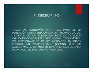 EL DESEMPLEO
TODAS LAS ECONOMÍAS TIENEN UNA PARTE DE SU
POBLACIÓN ACTIVA DESOCUPADA. EN ALGUNOS CASOS,
SE TRATA DE UN PORCENTAJE REDUCIDO Y PUEDE
EXPLICARSE COMO EL RESULTADO NORMAL, Y TRANSITORIO,
DEL FUNCIONAMIENTO DE LOS MERCADOS. EN OTROS
PERIODOS, SIN EMBARGO, ESTE FENÓMENO PUEDE SER
MUCHO MÁS IMPORTANTE: EN ESPAÑA LA TASA DE PARO
HA PASADO DEL 8% EN 2007 AL 17% EN 2009.
 