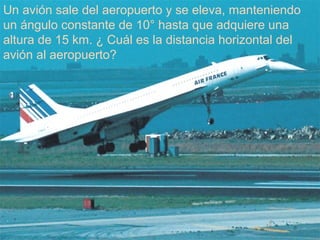 24/11/2010
Un avión sale del aeropuerto y se eleva, manteniendo
un ángulo constante de 10° hasta que adquiere una
altura de 15 km. ¿ Cuál es la distancia horizontal del
avión al aeropuerto?
 