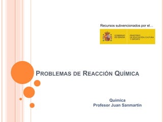 PROBLEMAS DE REACCIÓN QUÍMICA
Recursos subvencionados por el…
Química
Profesor Juan Sanmartín
 