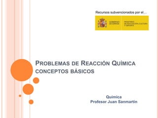 PROBLEMAS DE REACCIÓN QUÍMICA
CONCEPTOS BÁSICOS
Recursos subvencionados por el…
Química
Profesor Juan Sanmartín
 