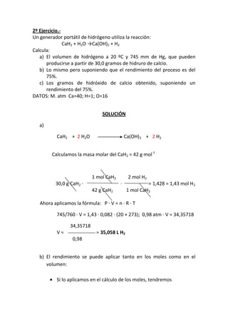 2º Ejercicio.-
Un generador portátil de hidrógeno utiliza la reacción:
               CaH2 + H2O →Ca(OH)2 + H2
Calcula:
   a) El volumen de hidrógeno a 20 ºC y 745 mm de Hg, que pueden
      producirse a partir de 30,0 gramos de hidruro de calcio.
   b) Lo mismo pero suponiendo que el rendimiento del proceso es del
      75%.
   c) Los gramos de hidróxido de calcio obtenido, suponiendo un
      rendimiento del 75%.
DATOS: M. atm Ca=40; H=1; O=16


                                SOLUCIÓN

  a)

           CaH2 + 2 H2O                      Ca(OH)2 + 2 H2


        Calculamos la masa molar del CaH2 = 42 g·mol-1



                            1 mol CaH2        2 mol H2
          30,0 g CaH2 ·                  ·               = 1,428 = 1,43 mol H 2
                            42 g CaH2        1 mol CaH2

   Ahora aplicamos la fórmula: P · V = n · R · T

           745/760 · V = 1,43 · 0,082 · (20 + 273); 0,98 atm · V = 34,35718

                 34,35718
           V=                = 35,058 L H2
                  0,98


  b) El rendimiento se puede aplicar tanto en los moles como en el
     volumen:

          Si lo aplicamos en el cálculo de los moles, tendremos
 