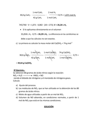 1 mol CaH2          2 mol H2
       30,0 g CaH2 ·                    ·                · 0,75 = 1,071 mol H2
                         42 g CaH2          1 mol CaH2


      745/760 · V = 1,071 · 0,082 · (20 + 273); V = 26,26 L H2

          Si lo aplicamos directamente en el volumen

        35,058 L H2 · 0,75 = 26,29 L H2 . La diferencia en las centésimas se

        debe a que los cálculos no son exactos.

   c) Lo primero es calcular la masa molar del Ca(OH)2 = 74 g·mol-1



                       1 mol CaH2     1 mol Ca(OH)2 74 g Ca(OH)2
       30,0 g CaH2 ·                  ·             ·               · 0,75 =
                       42 g CaH2        1 mol CaH2    1 mol Ca(OH)2

   = 39,64 g Ca(OH)2


3º Ejercicio.-
Se obtienen 80 gramos de ácido nitrico según la reacción:
NO2 + H2O              HNO3 + NO
siendo el dióxido de nitrógeno y el monóxido de nitrógeno gases.
Calcula:

   a) Ajuste del proceso.
   b) Las moléculas de NO2 que se han utilizado en la obtención de los 80
      gramos de ácido nítrico.
   c) Moles de agua utilizados a partir de un mol de NO2.
   d) Volumen de NO obtenido, en condiciones normales, a partir de 1
      mol de NO2 que está en las mismas condiciones.

                                      SOLUCIÓN
 