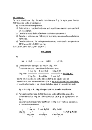 4º Ejercicio.-
Se hace reaccionar 10 g. de sodio metálico con 9 g. de agua, para formar
hidróxido de sodio e hidrógeno.
   a) Planteamiento del proceso.
   b) Determina el reactivo limitante y el reactivo en exceso que quedará
      sin reaccionar.
   c) Calcula la masa de hidróxido de sodio que se formará.
   d) Calcula el volumen de hidrógeno formado, suponiendo condiciones
      normales.
   e) Calcular volumen de hidrógeno obtenido, suponiendo temperatura
      30 ºC y presión de 800 mm Hg.
DATOS: M. atm Na=23; O = 16; H = 1

                                 SOLUCIÓN

   a)

           Na + H2O                   NaOH      + 1/2 H2

   b) La masa molar del agua es: MM = 18 g · mol-1
       Comenzamos con cualquiera de los reactivos:
                   1 mol Na 1 mol H2O          18 g. H2O
       10 g. Na ·             ·             ·            = 7,826 g H2O
                   23 g. Na     1 mol Na      1 mol H2O
    Como en el recipiente se ha colocado 9 g. de agua y solo se
    necesitan 7,826, esto determina que el agua sea el reactivo en exceso,
    el reactivo limitante el Na y la cantidad de agua sin reaccionar será:

        9 g. – 7,826 g. = 1,174 g. de agua que no podrán reaccionar.

   c) Para calcular la masa de hidróxido de sodio obtenida, se podrá
      utilizar tanto los 10 g. de sodio como los 7,826 g. de agua (nunca los
      9 g.).
      Calculamos la masa molar del NaOH = 40 g·mol-1 y ahora aplicamos
      el factor de conversión.

                  1 mol Na    1 mol NaOH      40 g NaOH
        10 g Na                                            = 17,39 g. NaOH
                  23 g. Na    1 mol Na       1 mol NaOH
 