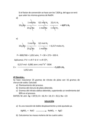 Si el factor de conversión se hace con los 7,826 g. del agua se verá
        que salen los mismos gramos de NaOH.
   d)

                  1 mol Na     0,5 mol H2     22,4 L H2
        10 g Na                                           = 4,87 L H2
                  23 g. Na     1 mol Na       1 mol H2



   e)

                  1 mol Na     0,5 mol H2
        10 g Na                              = 0,217 moles H2
                  23 g. Na     1 mol Na


     P = 800/760 = 1,052 atm; T = 30 + 273 = 303 K.

 Aplicamos P·V = n·R·T  V = n·R·T/P ;

      0,217 mol · 0,082 atm·L·mol-1K-1· 303K
V=                                               = 5,125 L H2
             1,052 atm


4º Ejercicio.-
Se hace reaccionar 25 gramos de nitrato de plata con 16 gramos de
cloruro de sodio. Calculad:
   a) Planteamiento del proceso.
   b) Gramos del cloruro de plata obtenido.
   c) Gramos del nitrato sódico obtenido, suponiendo un rendimiento del
      89% en el proceso.
DATOS: M. atm Ag = 107,9; O = 16; N = 14; Cl = 35,5; Na = 23

                                     SOLUCIÓN

   a) Es una reacción de doble desplazamiento y está ajustada ya.

          AgNO3 + NaCl                      NaNO3 + AgCl

   b) Calculamos las masas molares de las cuatro sales:
 