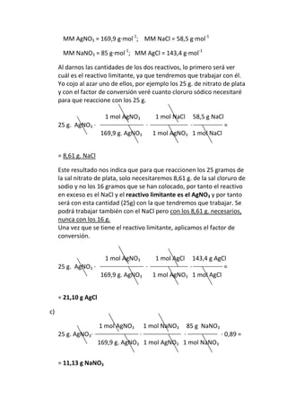 MM AgNO3 = 169,9 g·mol-1; MM NaCl = 58,5 g·mol-1

      MM NaNO3 = 85 g·mol-1; MM AgCl = 143,4 g·mol-1

     Al darnos las cantidades de los dos reactivos, lo primero será ver
     cuál es el reactivo limitante, ya que tendremos que trabajar con él.
     Yo cojo al azar uno de ellos, por ejemplo los 25 g. de nitrato de plata
     y con el factor de conversión veré cuanto cloruro sódico necesitaré
     para que reaccione con los 25 g.

                        1 mol AgNO3         1 mol NaCl        58,5 g NaCl
     25 g. AgNO3 ·                      ·                 ·                 =
                      169,9 g. AgNO3        1 mol AgNO3 1 mol NaCl


     = 8,61 g. NaCl

     Este resultado nos indica que para que reaccionen los 25 gramos de
     la sal nitrato de plata, solo necesitaremos 8,61 g. de la sal cloruro de
     sodio y no los 16 gramos que se han colocado, por tanto el reactivo
     en exceso es el NaCl y el reactivo limitante es el AgNO3 y por tanto
     será con esta cantidad (25g) con la que tendremos que trabajar. Se
     podrá trabajar también con el NaCl pero con los 8,61 g. necesarios,
     nunca con los 16 g.
     Una vez que se tiene el reactivo limitante, aplicamos el factor de
     conversión.


                        1 mol AgNO3         1 mol AgCl
                                                  143,4 g AgCl
     25 g. AgNO3 ·                ·             ·            =
                   169,9 g. AgNO3   1 mol AgNO3 1 mol AgCl


     = 21,10 g AgCl

c)

                      1 mol AgNO3       1 mol NaNO3      85 g NaNO3
     25 g. AgNO3·                   ·            ·           · 0,89 =
                      169,9 g. AgNO3 1 mol AgNO3 1 mol NaNO3


     = 11,13 g NaNO3
 