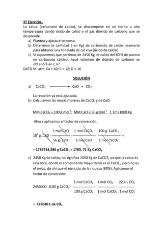 5º Ejercicio.-
La caliza (carbonato de calcio), se descompone en un horno a alta
temperatura dando óxido de calcio y el gas dióxido de carbono que se
desprende.
   a) Plantea y ajusta el proceso.
   b) Determina la cantidad ( en Kg) de carbonato de calcio necesario
      para obtener una tonelada de cal viva (óxido de calcio)
   c) Si suponemos que partimos de 2450 Kg de caliza del 80 % de pureza
      en carbonato cálcico, ¿qué volumen de dióxido de carbono se
      obtendrá en c.n?.
DATO M. atm Ca = 40; C = 12; O = 16

                                      SOLUCIÓN

   a)    CaCO3                        CaO + CO2

      La reacción ya está ajustada.
   b) Calculamos las masas molares de CaCO3 y de CaO.


        MM CaCO3 = 100 g·mol-1; MM CaO = 56 g·mol-1. 1 Tm=1000 Kg

        Ahora aplicamos el factor de conversión.

                      1 mol CaO       1 mol CaCO3       100 g. CaCO3
          6
        10 g. CaO ·               ·                 ·                    =
                      56 g. CaO        1 mol CaO        1 mol CaCO3

        = 1785714,286 g CaCO3 = 1785, 71 Kg CaCO3

   c) 2450 Kg de caliza, no significa 2450 Kg de CaCO3, ya que la caliza es
      una roca, donde el componente mayoritario es el CaCO3, pero no es
      el único, de ahí que el ejercicio de la riqueza (80%). Aplicamos el
      factor de conversión:

                                      1 mol CaCO3       1 mol CO2       22,4 L CO2
        2450000 · 0,80 g CaCO3 ·                    ·               ·
                                      100 g CaCO3       1 mol CaCO3 1 mol CO2


        = 439040 L de CO2
 