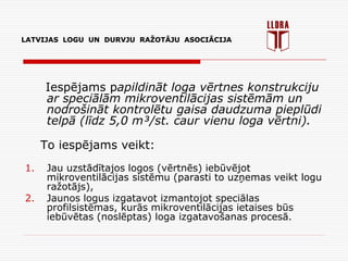 LATVIJAS LOGU UN DURVJU RAŽOTĀJU ASOCIĀCIJA
Iespējams papildināt loga vērtnes konstrukciju
ar speciālām mikroventilācijas sistēmām un
nodrošināt kontrolētu gaisa daudzuma pieplūdi
telpā (līdz 5,0 m³/st. caur vienu loga vērtni).
To iespējams veikt:
1. Jau uzstādītajos logos (vērtnēs) iebūvējot
mikroventilācijas sistēmu (parasti to uzņemas veikt logu
ražotājs),
2. Jaunos logus izgatavot izmantojot speciālas
profilsistēmas, kurās mikroventilācijas ietaises būs
iebūvētas (noslēptas) loga izgatavošanas procesā.
LATVIJAS LOGU UN DURVJU RAŽOTĀJU ASOCIĀCIJA
 