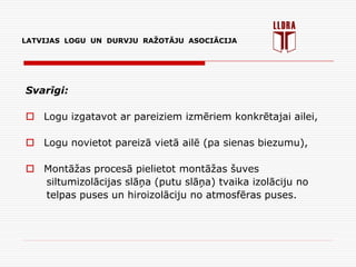 LATVIJAS LOGU UN DURVJU RAŽOTĀJU ASOCIĀCIJA
Svarīgi:
 Logu izgatavot ar pareiziem izmēriem konkrētajai ailei,
 Logu novietot pareizā vietā ailē (pa sienas biezumu),
 Montāžas procesā pielietot montāžas šuves
siltumizolācijas slāņa (putu slāņa) tvaika izolāciju no
telpas puses un hiroizolāciju no atmosfēras puses.
 