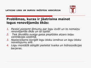 LATVIJAS LOGU UN DURVJU RAŽOTĀJU ASOCIĀCIJA
Problēmas, kuras ir jāatrisina mainot
logus renovējamās ēkās:
1. Pareizi pieņemt lēmumu par logu izvēli un to nomaiņu
renovējamās ēkās un tā izpildi.
2. Tiek likvidēts svaiga gaisa pieplūdes atzars telpu
ventilācijas sistēmā.
3. Nepieciešams koriģēt logu bloku izmērus un logu bloku
novietojumu ailē.
4. Logu montāžā obligāti pielietot tvaika un hidroizolācijas
barjeras.
 
