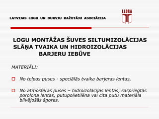 LATVIJAS LOGU UN DURVJU RAŽOTĀJU ASOCIĀCIJA
LOGU MONTĀŽAS ŠUVES SILTUMIZOLĀCIJAS
SLĀŅA TVAIKA UN HIDROIZOLĀCIJAS
BARJERU IEBŪVE
MATERIĀLI:
 No telpas puses - speciālās tvaika barjeras lentas,
 No atmosfēras puses – hidroizolācijas lentas, saspriegtās
porolona lentas, putupolietilēna vai cita putu materiāla
blīvējošās šņores.
LATVIJAS LOGU UN DURVJU RAŽOTĀJU ASOCIĀCIJA
 