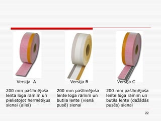 22
Versija A Versija B Versija C
200 mm pašlīmējoša
lenta loga rāmim un
pielietojot hermētiķus
sienai (ailei)
200 mm pašlīmējoša
lente loga rāmim un
butila lente (vienā
pusē) sienai
200 mm pašlīmējoša
lente loga rāmim un
butila lente (dažādās
pusēs) sienai
 