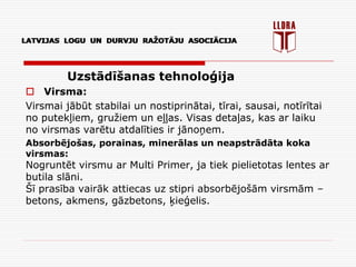 LATVIJAS LOGU UN DURVJU RAŽOTĀJU ASOCIĀCIJA
Uzstādīšanas tehnoloģija
 Virsma:
Virsmai jābūt stabilai un nostiprinātai, tīrai, sausai, notīrītai
no putekļiem, gružiem un eļļas. Visas detaļas, kas ar laiku
no virsmas varētu atdalīties ir jānoņem.
Absorbējošas, porainas, minerālas un neapstrādāta koka
virsmas:
Nogruntēt virsmu ar Multi Primer, ja tiek pielietotas lentes ar
butila slāni.
Šī prasība vairāk attiecas uz stipri absorbējošām virsmām –
betons, akmens, gāzbetons, ķieģelis.
LATVIJAS LOGU UN DURVJU RAŽOTĀJU ASOCIĀCIJA
 