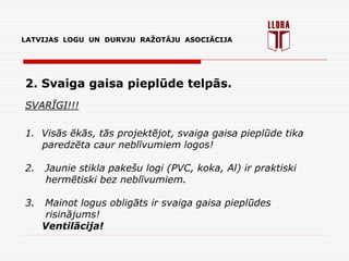 LATVIJAS LOGU UN DURVJU RAŽOTĀJU ASOCIĀCIJA
2. Svaiga gaisa pieplūde telpās.
SVARĪGI!!!
1. Visās ēkās, tās projektējot, svaiga gaisa pieplūde tika
paredzēta caur neblīvumiem logos!
2. Jaunie stikla pakešu logi (PVC, koka, Al) ir praktiski
hermētiski bez neblīvumiem.
3. Mainot logus obligāts ir svaiga gaisa pieplūdes
risinājums!
Ventilācija!
 