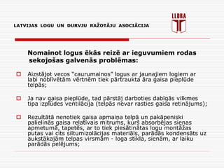 LATVIJAS LOGU UN DURVJU RAŽOTĀJU ASOCIĀCIJA
Nomainot logus ēkās reizē ar ieguvumiem rodas
sekojošas galvenās problēmas:
 Aizstājot vecos “caurumainos” logus ar jaunajiem logiem ar
labi noblīvētām vērtnēm tiek pārtraukta āra gaisa pieplūde
telpās;
 Ja nav gaisa pieplūde, tad pārstāj darboties dabīgās vilkmes
tipa izplūdes ventilācija (telpās nevar rasties gaisa retinājums);
 Rezultātā nenotiek gaisa apmaiņa telpā un pakāpeniski
palielinās gaisa relatīvais mitrums, kurš absorbējas sienas
apmetumā, tapetēs, ar to tiek piesātinātas logu montāžas
putas vai cits siltumizolācijas materiāls, parādās kondensāts uz
aukstākajām telpas virsmām - loga stikla, sienām, ar laiku
parādās pelējums;
 