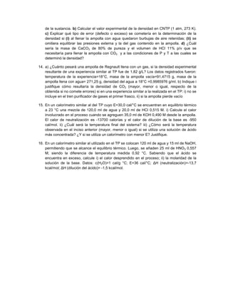 de la sustancia. b) Calcular el valor experimental de la densidad en CNTP (1 atm, 273 K).
c) Explicar qué tipo de error (defecto o exceso) se cometería en la determinación de la
densidad si (i) al llenar la ampolla con agua quedaron burbujas de aire retenidas; (ii) se
omitiera equilibrar las presiones externa y la del gas contenido en la ampolla. d) ¿Cuál
sería la masa de CaCO3 de 80% de pureza y el volumen de HCl 11% p/v que se
necesitaría para llenar la ampolla con CO2 y a las condiciones de P y T a las cuales se
determinó la densidad?
14. a) ¿Cuánto pesará una ampolla de Regnault llena con un gas, si la densidad experimental
resultante de una experiencia similar al TP fue de 1,82 g/L? Los datos registrados fueron:
temperatura de la experiencia=18°C, masa de la ampolla vacía=91,4715 g, masa de la
ampolla llena con agua= 271,25 g, densidad del agua a 18°C =0,9985976 g/ml. b) Indique i
justifique cómo resultaría la densidad de CO2 (mayor, menor o igual, respecto de la
obtenida si no comete errores) si en una experiencia similar a la realizada en el TP: i) no se
incluye en el tren purificador de gases el primer frasco, ii) si la ampolla pierde vacío
15. En un calorímetro similar al del TP cuyo E=30,0 cal/°C se encuentran en equilibrio térmico
a 23 °C una mezcla de 120,0 ml de agua y 20,0 ml de HCl 0,515 M. i) Calcule el calor
involucrado en el proceso cuando se agreguen 35,0 ml de KOH 0,490 M desde la ampolla.
El calor de neutralización es -13700 calorías y el calor de dilución de la base es -950
cal/mol. ii) ¿Cuál será la temperatura final del sistema? iii) ¿Cómo será la temperatura
observada en el inciso anterior (mayor, menor o igual) si se utiliza una solución de ácido
más concentrada? ¿Y si se utiliza un calorímetro con menor E? Justifique.
16. En un calorímetro similar al utilizado en el TP se colocan 120 ml de agua y 15 ml de NaOH,
permitiendo que se alcance el equilibrio térmico. Luego, se añaden 25 ml de HNO3 0,557
M, siendo la diferencia de temperatura medida 0,92 °C. Sabiendo que el ácido se
encuentra en exceso, calcule i) el calor desprendido en el proceso; ii) la molaridad de la
solución de la base. Datos: c(H2O)=1 cal/g °C; E=36 cal/°C; ΔH (neutralización)=-13,7
kcal/mol; ΔH (dilución del ácido)= -1,5 kcal/mol.
 