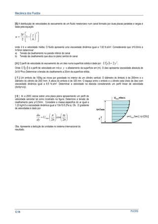 Mecânica dos Fluidos
PUCRSC-14
[5] A distribuição de velocidades do escoamento de um fluido newtoniano num canal formado por duas placas paralelas e largas é
dada pela equação














−=
2
1
2
3
h
yV
u
onde V é a velocidade média. O fluido apresenta uma viscosidade dinâmica igual a 1,92 N.s/m2. Considerando que V=0,6m/s e
h=5mm determinar:
a) Tensão de cisalhamento na parede inferior do canal
b) Tensão de cisalhamento que atua no plano central do canal.
[ 6 ] O perfil de velocidade do escoamento de um óleo numa superfície sólida é dada por: ( ) .2 2
yyU =
Onde ( )yU é o perfil de velocidade em m/s e y o afastamento da superfície em (m). O óleo apresenta viscosidade absoluta de
2x10-3Pa.s Determinar a tensão de cisalhamento a 20cm da superfície sólida.
[ 7 ] Um embolo de 100kg se move por gravidade no interior de um cilindro vertical. O diâmetro do êmbolo é de 200mm e o
diâmetro do cilindro de 200,1mm. A altura do embolo é de 320 mm. O espaço entre o embolo e o cilindro esta cheio de óleo com
viscosidade dinâmica igual a 8,5 N.s/m2. Determinar a velocidade na descida considerando um perfil linear de velocidade
(dv/dy=u/y).
[ 8 ] Ar a 200C escoa sobre uma placa plana apresentando um perfil de
velocidade senoidal tal como mostrado na figura. Determine a tensão de
cisalhamento para y=3,5mm. Considere a massa especifica do ar igual a
1,23 kg/m3 e viscosidade dinâmica igual a 1,8x10-5 (Pa s). Ob. O gradiente
de velocidades é dado por:












=
b
y
b
U
dy
du
2
cos
2
max
ππ
Obs. Apresente a dedução de unidades no sistema internacional do
resultado.
 