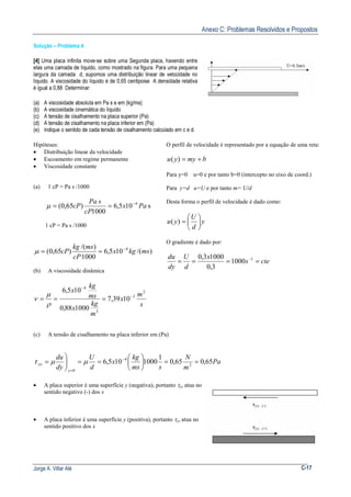 Anexo C: Problemas Resolvidos e Propostos
Jorge A. Villar Alé C-17
Solução – Problema 4
[4] Uma placa infinita move-se sobre uma Segunda placa, havendo entre
elas uma camada de líquido, como mostrado na figura. Para uma pequena
largura da camada d, supomos uma distribuição linear de velocidade no
líquido. A viscosidade do líquido é de 0,65 centipoise A densidade relativa
é igual a 0,88 Determinar:
(a) A viscosidade absoluta em Pa s e em (kg/ms)
(b) A viscosidade cinemática do líquido
(c) A tensão de cisalhamento na placa superior (Pa)
(d) A tensão de cisalhamento na placa inferior em (Pa)
(e) Indique o sentido de cada tensão de cisalhamento calculado em c e d.
Hipóteses:
• Distribuição linear da velocidade
• Escoamento em regime permanente
• Viscosidade constante
(a) 1 cP = Pa s /1000
s105,6
1000
)65,0( 4
Pax
cP
sPa
cP −
==µ
1 cP = Pa s /1000
)/(105,6
1000
)/(
)65,0( 4
mskgx
cP
mskg
cP −
==µ
(b) A viscosidade dinâmica
s
m
x
m
kg
x
ms
kg
x 2
3
3
4
1039,7
100088,0
105,6
−
−
===
ρ
µ
ν
O perfil de velocidade é representado por a equação de uma reta:
bmyyu +=)(
Para y=0 u=0 e por tanto b=0 (intercepto no eixo de coord.)
Para y=d u=U e por tanto m= U/d
Desta forma o perfil de velocidade é dado como:
y
d
U
yu 





=)(
O gradiente é dado por:
ctes
x
d
U
dy
du
==== −1
1000
3,0
10003,0
(c) A tensão de cisalhamento na placa inferior em (Pa)
Pa
m
N
sms
kg
x
d
U
dy
du
y
yx 65,065,0
1
1000105,6 2
4
0
==





==


= −
=
µµτ
• A placa superior é uma superfície y (negativa), portanto τyx atua no
sentido negativo (-) dos x
• A placa inferior é uma superfície y (positiva), portanto τyx atua no
sentido positivo dos x
 