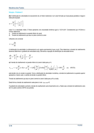 Mecânica dos Fluidos
PUCRSC-18
Solução – Problema 5
[5] A distribuição de velocidades do escoamento de um fluido newtoniano num canal formado por duas placas paralelas e largas é
dada pela equação














−=
2
1
2
3
h
yV
u
onde V é a velocidade média. O fluido apresenta uma viscosidade dinâmica igual a 1,92 N.s/m2. Considerando que V=0,6m/s e
h=5mm determinar:
c) Tensão de cisalhamento na parede inferior do canal
d) Tensão de cisalhamento que atua no plano central do canal.
Utilizando a lei universal
τ µ=
du
dy
A distribuição da velocidade é unidimensional e em regime permanente já que u=u(y). Para determinar a tensão de cisalhamento
devemos determinar o gradiente de velocidade du/dy. Derivando a equação da distribuição da velocidade temos,
y
h
V
h
yV
dy
du
22
3
20
2
3
−=











−=
a) A tensão de cisalhamento na parede inferior do canal é dada para y=-h,
Paou
m
N
m
x
s
m
xx
m
Ns
h
V
h
h
V
hy 691691
005,0
1
6,0392,1
3
)(
3
222
=

















==−−=−= µµτ
esta tensão cria um arrasto na parede. Como a distribuição de velocidade é simétrica, a tensão de cisalhamento na parede superior
apresenta o mesmo valor, e sentido da tensão na parede inferior.
Tensão de cisalhamento que atua no plano central do canal é dada para y=0 ou du/dy.
Desta forma a tensão de cisalhamento neste plano é nula. τplano médio=0.
O gradiente de velocidade e portanto a tensão de cisalhamento varia linearmente com y. Neste caso a tensão de cisalhamento varia
de 0 no plano central a 691Pa nas paredes.
 
