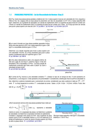 Mecânica dos Fluidos
PUCRSC-20
1.4 PROBLEMAS PROPOSTOS – Lei da Viscosidade de Newton (Cap.2)
[1] A Fig. mostra duas placas planas paralelas a distância de 2 mm. A placa superior move-se com velocidade de 4 m/s, enquanto a
inferior é fixa. Se o espaço entre as duas placas for preenchido com óleo de viscosidade 0,1x10-4 m2/s e massa específica 830
kg/m3, Determine: (a) O gradiente de velocidade; (b) A tensão de cisalhamento (N/m2) na superfície da placa móvel em contato com
o fluido (c) A tensão de cisalhamento (N/m2) na superfície da placa fixa em contato com o fluido. (d) A força que deve ser vencida
para puxar a placa superior com área de 0,5m2. R: (a) 2000 s-1 (b) 16,6 N/m2 (c) 16,6 N/m2 (d) 8,3 N
[2] um canal é formado por duas placas paralelas separadas h=6mm
tendo entre elas glicerina a 200C com massa específica é igual a 1260
kg/m3 e a viscosidade dinâmica igual a 1,5 Pa.s.
Determinar: (a) a tensão requerida para mover a placa superior com
uma velocidade V=6,0m/s. (b) a força necessária para puxar a placa
superior considerando esta com superfície igual a 1,0m2.
R: (a) 1500 N/m2 (b) 1500 N
[3] Uma placa deslocando-se sobre uma pequena lâmina de
óleo sob a ação de uma força F, conforme a figura. O óleo tem
densidade 0,750 e viscosidade 3.10-3Pa.s. (a) Qual a tensão de
cisalhamento produzida pelo fluido sobre a placa? (b) Qual a
velocidade da placa móvel?
R: (a) 4,33 N/m2 (b) 2,88 m/s
[4] A correia da Fig. move-se a uma velocidade constante V e desliza no topo de um tanque de óleo. A corria apresenta um
comprimento L e uma largura b. O óleo apresenta uma profundidade h. Considerando a distribuição linear do perfil de velocidade no
óleo, determine a potencia necessária para o acionamento da correia, considerando que esta a potencia é dada por FVW =&
onde F é a força tangencial na correia e V a velocidade da correia. Dados: L=2,0m h=3cm V=2,5m/s b=60cm. Fluido: óleo
SAE 30 





=
sm
kg
.
29,0µ R: 72,5 W.
[ 5 ] O escoamento laminar entre duas placas paralelas fixas é dado por:














−=
2
max
2
1)(
h
y
uyu onde umax representa a velocidade
máxima no canal, e h a separação das placas. (a) Determinar o gradiente
de velocidades. (b) Determinar a expressão da tensão de cisalhamento.
Considere a separação entre placas de 5mm, área superficial da placa
superior igual a 0,3m2 e velocidade máxima umax=0,5 m/s Determine (c) A
tensão de cisalhamento no centro do canal e na placa superior (d) A força
de atrito na placa inferior. R: (c) 0,46 N/m2. (d) 0,138 N
Obs água massa especifica 1000 kg/m3 e viscosidade
dinâmica e 1,15x10-3 Pa.s.
 