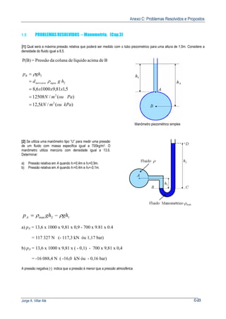 Anexo C: Problemas Resolvidos e Propostos
Jorge A. Villar Alé C-23
1.5 PROBLEMAS RESOLVIDOS – Manometría. (Cap.3)
[1] Qual será a máxima pressão relativa que poderá ser medido com o tubo piezometrico para uma altura de 1,5m. Considere a
densidade do fluido igual a 8,5.
BdeacimalíquidodecolunadaPressão=P(B)
)(/5,12
)(/12508
5,181,910006,8
2
2
2
2
kPaoumkN
PaoumN
xxx
hgd
ghp
águamercurio
B
=
=
=
=
=
ρ
ρ
Manômetro piezométrico simples
[2] Se utiliza uma manômetro tipo “U” para medir uma pressão
de um fluido com massa especifica igual a 700kg/m3. O
manômetro utiliza mercúrio com densidade igual a 13,6.
Determinar:
a) Pressão relativa em A quando h1=0,4m e h2=0,9m.
b) Pressão relativa em A quando h1=0,4m e h2=-0,1m.
p gh ghA = −ρ ρman 2 1
a) pA = 13,6 x 1000 x 9,81 x 0,9 - 700 x 9.81 x 0.4
= 117 327 N (- 117,3 kN óu 1,17 bar)
b) pA = 13,6 x 1000 x 9,81 x ( - 0,1) - 700 x 9,81 x 0,4
= -16 088,4 N ( -16,0 kN óu - 0,16 bar)
A pressão negativa (-) indica que a pressão é menor que a pressão atmosférica.
 