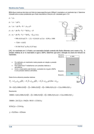 Mecânica dos Fluidos
PUCRSC-24
[3] Na figura mostra-se dois tubos com fluido de massa específica igual a 990kg/m3 conectados a um manômetro tipo U. Determinar
a pressão entre os tubos considerando que o fluido manométrico é mercúrio com densidade igual a 13,6.
pC = pD
pC = pA + ρg hA
pD = pB + ρg (hB - h) + ρman g h
pA - pB = ρg (hB - hA) + hg(ρman - ρ)
pA - pB = ρg (hB - hA) + hg(dhg - dfluido) ρH20
= 990 x9,81x(0,75 – 1,5) + 0,5x9,81 x(13,6 – 0,99) x 1000
= -7284 + 61852
= 54 568 N/m2
ou Pa ( 0,55 bar)
[ 4 ] Um manômetro em U é fixado a um reservatório fechado contendo três fluidos diferentes como mostra a Fig.. A
pressão (relativa) do ar no reservatório é igual a 30kPa. Determine qual será a elevação da coluna de mercúrio do
manômetro.
• Por definição um manômetro mede pressão em relação a pressão
atmosférica.
• Para determinar Y trabalhamos com pressões relativas a
atmosférica.
• Como o reservatório este fechado, a pressão do ar igual a 30kPa
é uma pressão relativa a atmosfera.
Desta forma utilizando pressões relativas:
( ) ( ) ygdmgxEEgEEgdP aguaHgaguaaguaaguaoleoar 0,10225 ρρρρ =+−+−+
( ) ( ) yxxxxxxx 81,910006,130,181,910000281,910002581,9100082,030 =+−+−+
Resolvendo:
( ) ( )
626mm0,626my
133416y83562,6
y1334169810196206,2413230000
81,910006,130,181,910000281,910002581,9100082,030000
==
=
=+++
=+−+−+ yxxxxxxx
 