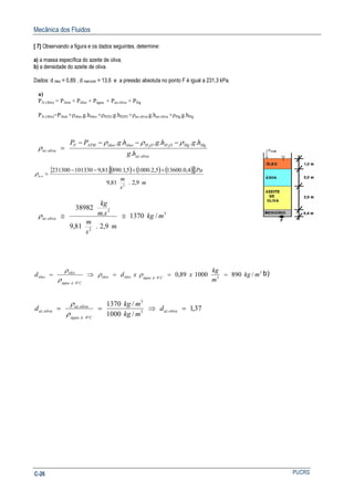 Mecânica dos Fluidos
PUCRSC-26
[ 7] Observando a figura e os dados seguintes, determine:
a) a massa específica do azeite de oliva;
b) a densidade do azeite de oliva.
Dados: d óleo = 0,89 , d mercúrio = 13,6 e a pressão absoluta no ponto F é igual a 231,3 kPa.
a)
PA (Abs) = PAtm + Póleo + Págua + Paz.oliva + PHg
PA (Abs)=PAtm +ρóleo.g.hóleo +ρH2O.g.hH2O +ρaz.oliva.g.haz.oliva +ρHg.g.hHg
olivaaz
HgHgOHOHóleoóleoATMF
olivaaz
hg
hghghgPP
.
.
.
...... 22
ρρρ
ρ
−−−−
=
( ) ( ) ( )[ ]{ }
m
s
m
Pa
oa
9,2.81,9
4,0.136005,2.10005,1.890.81,9101330231300
2
.
++−−
=ρ
3
2
2
. /1370
9,2.81,9
.
38982
mkg
m
s
m
sm
kg
olivaaz ≅≅ρ
3
34
4
/890000189,0 mkg
m
kg
xxdd Càáguaóleoóleo
Càágua
óleo
óleo ===⇒= °
°
ρρ
ρ
ρ
b)
37,1
/1000
/1370
.3
3
4
.
. =⇒==
°
olivaaz
Càágua
olivaaz
olivaaz d
mkg
mkg
d
ρ
ρ
 