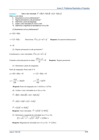 Anexo C: Problemas Resolvidos e Propostos
Jorge A. Villar Alé C-33
Exemplo 1 Dado o vetor velocidade: ( ) jyixV ˆ)8,05,1(ˆ8,05,0 −++=
r
Onde x e y em metros
6. Escoamento é uni bi ou tridimensional ?
7. Regime permanente ou não permanente ?
8. Determinar o ponto de estagnação
9. Avaliar o vetor velocidade em x=2m e y=3m
10. Determinar a magnitude da velocidade em x=2 e y=3m
(1) Escoamento é uni bi ou tridimensional ?
0
8,05,1
8,05,0
=
−=
+=
w
yv
xu
Desta forma jviuyxV ˆˆ),( +=
r
Resposta: Escoamento bidimensional
(2) Regime permanente ou não permanente ?
Consideramos o vetor velocidades: jviuyxV ˆˆ),( +=
r
Tomando a derivada parcial no tempo: 0
),(
=
∂
∂
t
yxV
r
Resposta: Regime permanente
(3) Determinar o ponto de estagnação:
Ponto de estagnação: Ponto onde V=0
625,0
8,0
5,0
08,05,0
−=
−
=
=+=
x
xu
875,1
8,0
5,1
08,05,1
==
=−=
y
yv
Resposta: Ponto de estagnação em x=-0,625m y=1,875m
(4) Avaliar o vetor velocidade em x=2m e y=3m
( )
jiV
jiV
jxixV
ˆ)9,0(ˆ)1,2(
ˆ)4,25,1(ˆ)6,15,0(
ˆ)38,05,1(ˆ28,05,0
−+=
−++=
−++=
r
r
r
Resposta: Vetor velocidade: jiV ˆ)9,0(ˆ)1,2( −+=
r
(5) Determinar a magnitude da velocidade em x=2 e y=3m
smvuV /28,29,01,2 2222
=+=+=
Resposta: Magnitude da velocidade em x=2 e y=3m V=2,28m/s
 