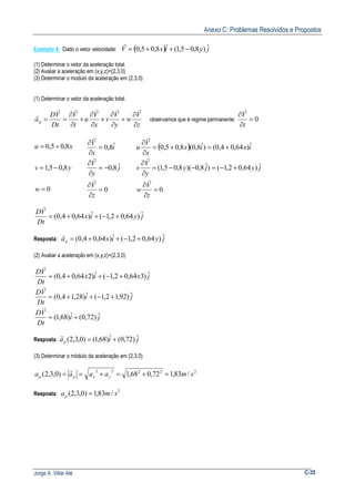 Anexo C: Problemas Resolvidos e Propostos
Jorge A. Villar Alé C-35
Exemplo 4: Dado o vetor velocidade: ( ) jyixV ˆ)8,05,1(ˆ8,05,0 −++=
r
(1) Determinar o vetor da aceleração total.
(2) Avaliar a aceleração em (x,y,z)=(2,3,0)
(3) Determinar o modulo da aceleração em (2,3,0)
(1) Determinar o vetor da aceleração total.
z
V
w
y
V
v
x
V
u
t
V
Dt
VD
ap
∂
∂
+
∂
∂
+
∂
∂
+
∂
∂
==
rrrrr
r
observamos que é regime permanente: 0=
∂
∂
t
V
r
0
8,05,1
8,05,0
=
−=
+=
w
yv
xu
0
ˆ8,0
ˆ8,0
=
∂
∂
−=
∂
∂
=
∂
∂
z
V
j
y
V
i
x
V
r
r
r
( )
0
ˆ)64,02,1()ˆ8,0)(8,05,1(
ˆ)64,04,0()ˆ8,0(8,05,0
=
∂
∂
+−=−−=
∂
∂
+=+=
∂
∂
z
V
w
jyjy
y
V
v
ixix
x
V
u
r
r
r
jyix
Dt
VD ˆ)64,02,1(ˆ)64,04,0( +−++=
r
Resposta: jyixap
ˆ)64,02,1(ˆ)64,04,0( +−++=
r
(2) Avaliar a aceleração em (x,y,z)=(2,3,0)
ji
Dt
VD
ji
Dt
VD
jxix
Dt
VD
ˆ)72,0(ˆ)68,1(
ˆ)92,12,1(ˆ)28,14,0(
ˆ)364,02,1(ˆ)264,04,0(
+=
+−++=
+−++=
r
r
r
Resposta: jiap
ˆ)72,0(ˆ)68,1()0,3,2( +=
r
(3) Determinar o módulo da aceleração em (2,3,0)
22222
/83,172,068,1)0,3,2( smaaaa yxpp =+=+==
r
Resposta:
2
/83,1)0,3,2( smap =
 
