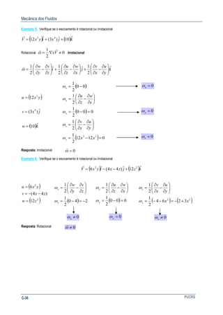 Mecânica dos Fluidos
PUCRSC-36
Exemplo 5: Verifique se o escoamento é rotacional ou irrotacional
( ) ( )kjxiyxV ˆ10ˆ)3(ˆ12 43
++=
r
Rotacional 0
2
1
≠∇= Vx
rr
ω Irrotacional
k
y
u
x
v
j
x
w
z
u
i
z
v
y
w ˆ
2
1ˆ
2
1ˆ
2
1






∂
∂
−
∂
∂
+





∂
∂
−
∂
∂
+





∂
∂
−
∂
∂
=ω
v
( )
( )kw
jxv
yxu
ˆ10
ˆ)3(
12
4
3
=
=
=
( )
( )
( ) 01212
2
1
2
1
000
2
1
2
1
00
2
1
33
=−=






∂
∂
−
∂
∂
=
=−=






∂
∂
−
∂
∂
=
−=
xx
y
u
x
v
x
w
z
u
z
z
y
y
x
ω
ω
ω
ω
ω
Resposta: Irrotacional
Exemplo 6: Verifique se o escoamento é rotacional ou irrotacional
( ) ( )kzjzxiyxV ˆ12ˆ)44(ˆ6 22
+−−=
r
( )
( )2
2
12
)44(
6
zw
zxv
yxu
=
−−=
=
( ) 240
2
1
2
1
−=−=






∂
∂
−
∂
∂
=
x
x
z
v
y
w
ω
ω
( ) 000
2
1
2
1
=−=






∂
∂
−
∂
∂
=
y
y
x
w
z
u
ω
ω
( ) ( )22
3264
2
1
2
1
xx
y
u
x
v
z
z
+−=−−=






∂
∂
−
∂
∂
=
ω
ω
Resposta: Rotacional
0=xω
0=yω
0=zω
0=ω
r
0≠xω 0=yω 0≠zω
0≠ω
r
 