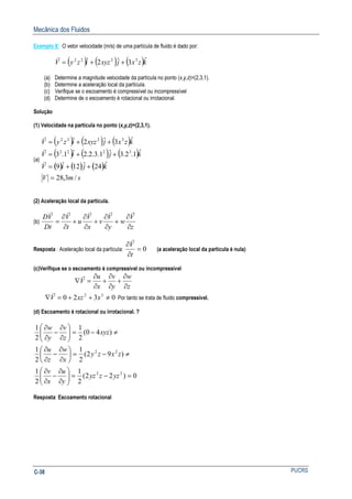 Mecânica dos Fluidos
PUCRSC-38
Exemplo 8: O vetor velocidade (m/s) de uma partícula de fluido é dado por:
( ) ( ) ( )kzxjxyzizyV ˆ3ˆ2ˆ 3222
++=
r
(a) Determine a magnitude velocidade da partícula no ponto (x,y,z)=(2,3,1).
(b) Determine a aceleração local da partícula.
(c) Verifique se o escoamento é compressível ou incompressível
(d) Determine de o escoamento é rotacional ou irrotacional.
Solução
(1) Velocidade na partícula no ponto (x,y,z)=(2,3,1).
(a)
( ) ( ) ( )
( ) ( ) ( )
( ) ( ) ( )
smV
kjiV
kjiV
kzxjxyzizyV
/3,28
ˆ24ˆ12ˆ9
ˆ1.2.3ˆ1.3.2.2ˆ1.3
ˆ3ˆ2ˆ
3222
3222
=
++=
++=
++=
r
r
r
(2) Aceleração local da partícula.
(b)
z
V
w
y
V
v
x
V
u
t
V
Dt
VD
∂
∂
+
∂
∂
+
∂
∂
+
∂
∂
=
rrrrr
Resposta : Aceleração local da partícula: 0=
∂
∂
t
V
r
(a aceleração local da partícula é nula)
(c)Verifique se o escoamento é compressível ou incompressível
z
w
y
v
x
u
V
∂
∂
+
∂
∂
+
∂
∂
=∇
r
0320 32
≠++=∇ xxzV
r
Por tanto se trata de fluido compressível.
(d) Escoamento é rotacional ou irrotacional. ?
0)22(
2
1
2
1
)92(
2
1
2
1
)40(
2
1
2
1
22
22
=−=





∂
∂
−
∂
∂
≠−=





∂
∂
−
∂
∂
≠−=





∂
∂
−
∂
∂
yzzyz
y
u
x
v
zxzy
x
w
z
u
xyz
z
v
y
w
Resposta: Escoamento rotacional
 