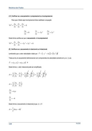 Mecânica dos Fluidos
PUCRSC-40
( D ) Verificar se o escoamento é compressível ou incompressível.
Para que o fluido seja incompressível deve satisfazer a equação:
0=
∂
∂
+
∂
∂
+
∂
∂
=∇
z
w
y
v
x
u
V
r
0=
∂
∂
x
u 2
3y
y
v
−=
∂
∂ 2
3y
z
w
=
∂
∂
Desta forma verifica-se que o escoamento é incompressível.
033 22
=+−=
∂
∂
+
∂
∂
=∇ yy
z
w
y
v
V
r
(E ) Verificar se o escoamento é rotacional ou irrotacional.
Lembrando que o vetor velocidade é dado por: ( ) ( )kzyjzyV ˆ3ˆ4 23
+−−=
r
Trata-se de um escoamento bidimensional com componentes de velocidade somente em y e z (v,w).
kzywjzyvV ˆ),(ˆ),( +=
r
P
Desta forma o vetor rotacional pode ser simplificado:
k
y
u
x
v
j
x
w
z
u
i
z
v
y
w ˆ
2
1ˆ
2
1ˆ
2
1






∂
∂
−
∂
∂
+





∂
∂
−
∂
∂
+





∂
∂
−
∂
∂
=ω
v
i
z
v
y
w ˆ
2
1






∂
∂
−
∂
∂
=ω
v
yz
y
w
6=
∂
∂
4−=
∂
∂
z
v
Desta forma o escoamento é rotacional já que 0≠ω
v
ixz ˆ)46(
2
1
−=ω
v
 