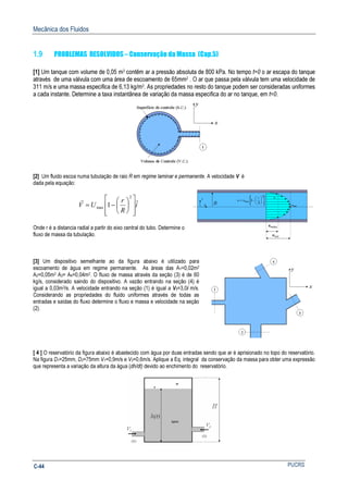 Mecânica dos Fluidos
PUCRSC-44
1.9 PROBLEMAS RESOLVIDOS – Conservação da Massa (Cap.5)
[1] Um tanque com volume de 0,05 m3 contêm ar a pressão absoluta de 800 kPa. No tempo t=0 o ar escapa do tanque
através de uma válvula com uma área de escoamento de 65mm2 . O ar que passa pela válvula tem uma velocidade de
311 m/s e uma massa especifica de 6,13 kg/m3. As propriedades no resto do tanque podem ser consideradas uniformes
a cada instante. Determine a taxa instantânea de variação da massa especifica do ar no tanque, em t=0.
[2] Um fluido escoa numa tubulação de raio R em regime laminar e permanente. A velocidade V é
dada pela equação:
i
R
r
UV ˆ1
2
max














−=
r
Onde r é a distancia radial a partir do eixo central do tubo. Determine o
fluxo de massa da tubulação.
[3] Um dispositivo semelhante ao da figura abaixo é utilizado para
escoamento de água em regime permanente. As áreas das A1=0,02m2
A2=0,05m2 A3= A4=0,04m2. O fluxo de massa através da seção (3) é de 60
kg/s, considerado saindo do dispositivo. A vazão entrando na seção (4) é
igual a 0,03m3/s. A velocidade entrando na seção (1) é igual a V1=3,0i m/s.
Considerando as propriedades do fluido uniformes através de todas as
entradas e saídas do fluxo determine o fluxo e massa e velocidade na seção
(2).
[ 4 ] O reservatório da figura abaixo é abastecido com água por duas entradas sendo que ar é aprisionado no topo do reservatório.
Na figura D1=25mm, D2=75mm V1=0,9m/s e V2=0,6m/s. Aplique a Eq. integral da conservação da massa para obter uma expressão
que representa a variação da altura da água (dh/dt) devido ao enchimento do reservatório.
 