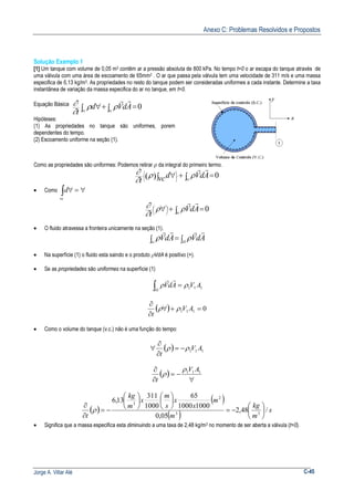 Anexo C: Problemas Resolvidos e Propostos
Jorge A. Villar Alé C-45
Solução Exemplo 1
[1] Um tanque com volume de 0,05 m3 contêm ar a pressão absoluta de 800 kPa. No tempo t=0 o ar escapa do tanque através de
uma válvula com uma área de escoamento de 65mm2 . O ar que passa pela válvula tem uma velocidade de 311 m/s e uma massa
especifica de 6,13 kg/m3. As propriedades no resto do tanque podem ser consideradas uniformes a cada instante. Determine a taxa
instantânea de variação da massa especifica do ar no tanque, em t=0.
Equação Básica
0=∫+∫ ∀ scvc
AdVd
t
rr
ρρ
∂
∂
Hipóteses:
(1) As propriedades no tanque são uniformes, porem
dependentes do tempo.
(2) Escoamento uniforme na seção (1).
Como as propriedades são uniformes: Podemos retirar ρ da integral do primeiro termo.
( ) 0=∫+∫ ∀





sc
AdVvcd
t
rr
ρρ
∂
∂
• Como ∀=∀∫vc
d
0=∫+∀




sc
AdV
t
rr
ρρ
∂
∂
• O fluido atravessa a fronteira unicamente na seção (1).
∫=∫ 1Asc
AdVAdV
rrrr
ρρ
• Na superfície (1) o fluido esta saindo e o produto ρVdA é positivo (+).
• Se as propriedades são uniformes na superfície (1)
111
1
AVAdV
A
ρρ =∫
rr
( ) 0111 =+∀
∂
∂
AV
t
ρρ
• Como o volume do tanque (v.c.) não é uma função do tempo:
( ) 111 AV
t
ρρ −=
∂
∂
∀
( )
∀
−=
∂
∂ 111 AV
t
ρ
ρ
( )
( )
( ) s
m
kg
m
m
x
x
s
m
x
m
kg
t
/48,2
05,0
10001000
65
1000
311
13,6
33
2
3






−=












−=
∂
∂
ρ
• Significa que a massa especifica esta diminuindo a uma taxa de 2,48 kg/m3 no momento de ser aberta a válvula (t=0).
 