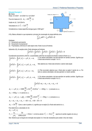 Anexo C: Problemas Resolvidos e Propostos
Jorge A. Villar Alé C-47
Solução Exemplo 3
[3] Dados
Áreas: A1=0,02m2 A2=0,05m2 A3= A4=0,04m2
Fluxo de massa em (3):
s
kg
m 603 =& (+)
Vazão em (4) : Q4=0,03m3/s
Velocidade em (1)
s
m
iV ˆ0,31 =
r
Consideramos a massa específica da água igual a 1000 kg/m3
A Eq. Básica utilizada é a que representa o princípio da conservação da massa definida como:
0=∫+∫ ∀ scvc
AdVd
t
rr
ρρ
∂
∂
Hipóteses:
(1) Escoamento permanente
(2) Escoamento incompressível
(3) Propriedades uniformes em cada seção onde o fluido cruza as fronteiras.
Aplicando a Eq. As seções onde o fluido atravessa as fronteiras:
0
4331
=+++= ∫∫∫∫∫ AAAAsc
AdVAdVAdVAdVAdV
rrrrrrrrrr
ρρρρρ
Considerando escoamento uniforme e propriedades uniformes nas seções de entrada e saída do fluido no v.c.
1
1
1111
1
mAVAVAdV
AA
&
rr
=−== ∫∫ ρρρ (-) Os vetores velocidade e de área apontam em sentido contrário. Significa que
o fluido esta entrando na seção 1 no v.c.
222
2
22
2
mAVAVAdV
AA
&
rr
=±== ∫∫ ρρρ Não sabemos se o fluido esta entrando o saindo nesta seção
∫∫ ===
3
33333
3 AA
mAVAVAdV &
rr
ρρρ (+) Pelo enunciado sabemos que o fluido esta na seção 3 saindo do v.c. Por
tanto os vetores velocidade e de área apontam no mesmo sentido.
4
4
4444
4
mAVAVAdV
AA
&
rr
=−== ∫∫ ρρρ (-) Os vetores velocidade e de área apontam em sentido contrário. Significa que
o fluido esta entrando na seção 4 no v.c.
04321 =+++=∫ mmmmAdV
sc
&&&&
rr
ρ
skgmx
s
m
x
m
kg
AVm /6002,00,31000 2
3111 −==−= ρ& (-) entrando no v.c.
skgm /603 =& (+) saindo do v.c.
skg
s
m
x
m
kg
QAVm /3003,01000
3
34444 −===−= ρρ& (-) entrando no v.c.
0306060 24321 =−++−=+++ mmmmm &&&&&
s
kg
m 302 =& Como o valor é positivo (+), significa que na seção (3) o fluido está saindo do v.c.
Para determinar a velocidade em (2):
222 AVm ρ=&
sm
xA
m
V /6,0
05,01000
30
2
2
2 ===
ρ
&
na forma vetorial:
s
m
jV ˆ6,02 −=
r
(aponta em sentido negativo do eixo y)
Obs. Notamos que os ângulos de inclinação das seções 3 e 3 não são necessários para avaliar o fluxo de massa.
 