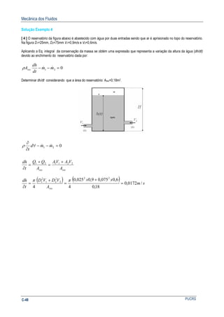 Mecânica dos Fluidos
PUCRSC-48
Solução Exemplo 4
[ 4 ] O reservatório da figura abaixo é abastecido com água por duas entradas sendo que ar é aprisionado no topo do reservatório.
Na figura D1=25mm, D2=75mm V1=0,9m/s e V2=0,6m/s.
Aplicando a Eq. integral da conservação da massa se obtém uma expressão que representa a variação da altura da água (dh/dt)
devido ao enchimento do reservatório dada por:
Determinar dh/dt considerando que a área do reservatório: Ares=0,18m2.
resres A
VAVA
A
QQ
t
dh
mmd
t
221121
21 0
+
=
+
=
∂
=−−∀
∂
∂
&&ρ
( ) ( ) sm
xx
A
VDVD
t
dh
res
/0172,0
18,0
6,0075,09,0025,0
44
22
2
2
21
2
1
=
+
=
+
=
∂
ππ
021 =−− mm
dt
dh
Ares
&&ρ
 