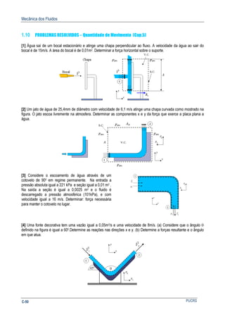 Mecânica dos Fluidos
PUCRSC-50
1.10 PROBLEMAS RESOLVIDOS – Quantidade de Movimento (Cap.5)
[1] Água saí de um bocal estacionário e atinge uma chapa perpendicular ao fluxo. A velocidade da água ao sair do
bocal é de 15m/s. A área do bocal é de 0,01m2. Determinar a força horizontal sobre o suporte.
[2] Um jato de água de 25,4mm de diâmetro com velocidade de 6,1 m/s atinge uma chapa curvada como mostrado na
figura. O jato escoa livremente na atmosfera. Determinar as componentes x e y da força que exerce a placa plana a
água.
[3] Considere o escoamento de água através de um
cotovelo de 900 em regime permanente. Na entrada a
pressão absoluta igual a 221 kPa e seção igual a 0,01 m2 .
Na saída a seção é igual a 0,0025 m2 e o fluido é
descarregado a pressão atmosférica (101kPa), e com
velocidade igual a 16 m/s. Determinar: força necessária
para manter o cotovelo no lugar.
[4] Uma fonte decorativa tem uma vazão igual a 0,05m3/s e uma velocidade de 8m/s. (a) Considere que o ângulo θ
definido na figura é igual a 600.Determine as reações nas direções x e y. (b) Determine a forças resultante e o ângulo
em que atua.
 