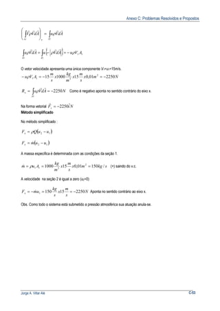 Anexo C: Problemas Resolvidos e Propostos
Jorge A. Villar Alé C-53
{ } 11
11
1
AVuAdVuAdVu
AdVuAdVV
AA
Axsc
ρρρ
ρρ
−=−=
=







∫∫
∫∫
rrrr
rrrrr
O vetor velocidade apresenta uma única componente V1=u1=15m/s.
Nmx
s
m
x
m
kg
x
s
m
AVu 225001,015100015 2
311 −=−=− ρ
NAdVuR
A
x 2250
1
−== ∫
rr
ρ Como é negativo aponta no sentido contrário do eixo x.
Na forma vetorial NiFs
ˆ2250−=
r
Método simplificado
No método simplificado :
( )12 uuQFx −= ρ
( )12 uumFx −= &
A massa especifica é determinada com as condições da seção 1.
skgmx
s
m
x
m
kg
Aum /15001,0151000 2
311 === ρ& (+) saindo do v.c.
A velocidade na seção 2 é igual a zero (u2=0)
N
s
m
x
s
kg
umFx 2250151501 −==−= & Aponta no sentido contrário ao eixo x.
Obs. Como todo o sistema está submetido a pressão atmosférica sua atuação anula-se.
 