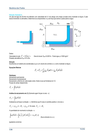 Mecânica dos Fluidos
PUCRSC-54
Solução: Exemplo 2
Um jato de água de 25,4mm de diâmetro com velocidade de 6,1 m/s atinge uma chapa curvada como mostrado na figura. O jato
escoa livremente na atmosfera. Determinar as componentes x e y da força que exerce a placa plana a água.
Dados:
Velocidade do jato: smiV /ˆ15=
r
Área do bocal: Djato=0,0251m. Fluido água ρ=1000 kg/m3
Pressão atmosférica Patm=101 kPa.
Solução:
Escolhemos um sistema de coordenadas (x,y) e um volume de controle (v.c.) como mostrado na figura.
Equações Básicas
∫+∫ ∀=+ sc AdVVvc dV
t
FF Bs
rrrrrr
ρρ
∂
∂
Hipóteses:
Escoamento permanente
Escoamento incompressível
Escoamento uniforme em cada seção onde o fluido cruza as fronteiras do V.C.
Forças de campo desprezíveis.
∫=
sc
s AdVVF
rrrr
ρ
Análise de escoamento em (1) (Somente agem forças no eixo - x)
∫=
sc
sx AdVuF
rr
ρ
Analisamos as forças na direção - x. Admitimos que Rx atua no sentido positivo (-) do eixo x.
ApRApF atmxatmsx −−= Por tanto xsx RF −=
A quantidade de movimento na direção - x:
{ } 111
1
111
1
AVuAdVuAdVu
AA
ρρρ −=−=∫∫
rrrr
(fluxo entrando no v.c.)
Igualando os termos:
 