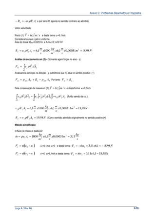 Anexo C: Problemas Resolvidos e Propostos
Jorge A. Villar Alé C-55
111 AVuRx ρ−=− e por tanto Rx aponta no sentido contrário ao admitido
Vetor velocidade:
Ponto (1) smiV /ˆ1,6=
r
e desta forma u1=6,1m/s.
Consideramos que o jato é uniforme
Área do bocal: Djato=0,0251m. e A1=A2=5,1x10-4m2
Nmx
s
m
x
m
kg
x
s
m
AVuRx 98,1800051,01,610001,6 2
3111 === ρ
Análise de escoamento em (2) - (Somente agem forças no eixo - y)
∫=
2
222
A
sy AdVvF
rr
ρ
Analisamos as forças na direção - y. Admitimos que Ry atua no sentido positivo (+).
HatmyHatmsy ApRApF −+= Por tanto ysy RF =
Pela conservação da massa em (2) smjV /ˆ1,6=
r
e desta forma: v2=6,1m/s.
{ } 222
2
222
2
222 AVvAdVvAdVv
AA
ρρρ ∫∫ =+=
rrrr
(fluido saindo da s.c.)
Nmx
s
m
x
m
kg
x
s
m
AVv 98,18000511,01,610001,6 2
3222 ==ρ
NAVvRy 98,19222 == ρ (Com o sentido admitido originalmente no sentido positivo (+)
Método simplificado
O fluxo de massa é dada por:
s
kg
mx
s
m
x
m
kg
Aum 11,300051,01,61000 2
311 === ρ&
( )12 uumFx −= & u1=6,1m/s u2=0 e desta forma: NxumFx 98,181,611,31 −==−= &
( )12 vvmFy −= & v1=0 v2=6,1m/s e desta forma: NxvmFy 98,181,611,32 === &
 