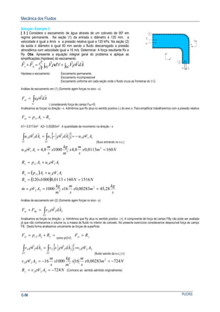 Mecânica dos Fluidos
PUCRSC-56
Solução: Exemplo 3
[ 3 ] Considere o escoamento de água através de um cotovelo de 900 em
regime permanente. Na seção (1) da entrada o diâmetro é 120 mm, a
velocidade é igual a 4m/s e a pressão relativa igual a 120 kPa. Na seção (2)
da saída ó diâmetro é igual 60 mm sendo o fluido descarregado a pressão
atmosférica com velocidade igual a 16 m/s. Determinar: A força resultante Rx e
Ry. Obs. Apresente a equação integral geral do problema e aplique as
simplificações (hipótese) do escoamento.
∫+∫ ∀=+ sc AdVVvc dV
t
FF Bs
rrrrrr
ρρ
∂
∂
Hipotese e escoamento: Escoamento permanente
Escoamento incompressível
Escoamento uniforme em cada seção onde o fluido cruza as fronteiras do V.C.
Análise de escoamento em (1) (Somente agem forças no eixo - x)
∫=
sc
sx AdVuF
rr
ρ
( considerando força de campo FBx=0)
Analisamos as forças na direção - x. Admitimos que Rx atua no sentido positivo (-) do eixo x. Para simplificar trabalharemos com a pressão relativa
xrsx RApF −= 11
A1= 0,0113m2 A2= 0,00283m2 A quantidade de movimento na direção - x:
{ } 111
1
111
1
111 AVuAdVuAdVu
AA
ρρρ −=−=∫∫
rrrr
(fluxo entrando no v.c.)
Nmx
s
m
x
m
kg
x
s
m
AVu 1600113,00,410000,4 2
3111 ==ρ
11111 AVuApR rx ρ+=
( )
( ) NNxR
AVuApR
x
rx
15161600113,01000120
11111
=+=
+= ρ
s
kg
mx
s
m
x
m
kg
AVm 28,4500283,0161000 2
322 === ρ&
Análise de escoamento em (2) (Somente agem forças no eixo - y)
∫=+
2
222
A
Bysy AdVvFF
rr
ρ
Analisamos as forças na direção - y. Admitimos que Ry atua no sentido positivo (+). A componente de força de campo FBy não pode ser avaliada
já que não conhecemos o volume ou a massa de fluido no interior de cotovelo. No presente exercícios consideramos desprezível força de campo
FB . Desta forma analisamos unicamente as forças de superfície:
=+= yrsy RApF 22
como pr2=0, ysy RF =
{ } 222
2
222
2
222 AVvAdVvAdVv
AA
ρρρ ∫∫ =+=
rrrr
(fluido saindo da s.c.) (+)
Nmx
s
m
x
m
kg
x
s
m
AVv 72400283,016100016 2
3222 −=−=ρ
NAVvRy 724222 −== ρ (Contrario ao sentido admitido originalmente)
 