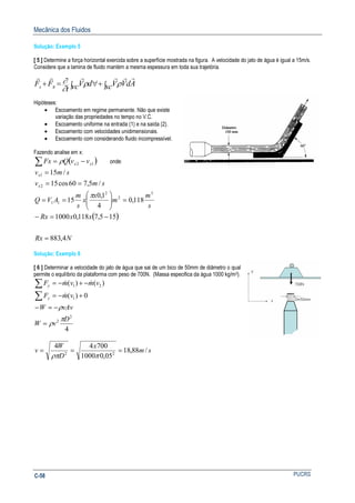 Mecânica dos Fluidos
PUCRSC-58
Solução: Exemplo 5
[ 5 ] Determine a força horizontal exercida sobre a superfície mostrada na figura. A velocidade do jato de água é igual a 15m/s.
Considere que a lamina de fluido mantém a mesma espessura em toda sua trajetória.
∫+∫ ∀=+ sc AdVVvc dV
t
FF Bs
rrrrrr
ρρ
∂
∂
Hipóteses:
• Escoamento em regime permanente. Não que existe
variação das propriedades no tempo no V.C.
• Escoamento uniforme na entrada (1) e na saída (2).
• Escoamento com velocidades unidimensionais.
• Escoamento com considerando fluido incompressível.
Fazendo analise em x:
( )∑ −= 12 xx vvQFx ρ onde:
smv
smv
x
x
/5,760cos15
/15
2
1
==
=
s
m
m
x
x
s
m
AVQ
3
2
2
11 118,0
4
1,0
15 =





==
π
( )
NRx
xxRx
4,883
155,7118,01000
=
−=−
Solução: Exemplo 6
[ 6 ] Determinar a velocidade do jato de água que sai de um bico de 50mm de diâmetro o qual
permite o equilíbrio da plataforma com peso de 700N. (Massa especifica da água 1000 kg/m3).
4
0)(
)()(
2
2
1
21
D
vW
vAvW
vmF
vmvmF
y
y
π
ρ
ρ
=
−=−
+−=
−+−=
∑
∑
&
&&
sm
x
D
W
v /88,18
05,01000
70044
22
===
πρπ
 