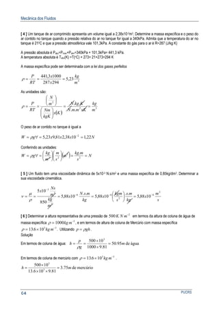 Mecânica dos Fluidos
PUCRSC-6
[ 4 ] Um tanque de ar comprimido apresenta um volume igual a 2,38x10-2m3. Determine a massa específica e o peso do
ar contido no tanque quando a pressão relativa do ar no tanque for igual a 340kPa. Admita que a temperatura do ar no
tanque é 210C e que a pressão atmosférica vale 101,3kPa. A constante do gás para o ar é R=287 (J/kg K)
A pressão absoluta é Pabs=Pman+Patm=340kPa + 101,3kPa= 441,3 kPa.
A temperatura absoluta é Tabs(K) =T(oC) + 273= 21+273=294 K
A massa específica pode ser determinada com a lei dos gases perfeitos
3
23,5
294287
10003,441
m
kg
x
x
RT
P
===ρ
As unidades são:
( )
32
2
..
..
m
kg
xKmmN
KkgN
Kx
kgK
Nm
m
N
RT
P
==












==ρ
O peso de ar contido no tanque é igual a
NxxxgW 22,11038,281,923,5 2
==∀= −
ρ
Conferindo as unidades:
( ) N
s
mkg
m
s
m
m
kg
gW ==











=∀= 2
3
23
.
ρ
[ 5 ] Um fluido tem uma viscosidade dinâmica de 5x10-3 N.s/m2 e uma massa específica de 0,85kg/dm3. Determinar a
sua viscosidade cinemática.
s
m
x
kg
ms
s
kgm
x
kg
msN
x
m
kg
m
Ns
x 2
6
2
66
3
2
3
1088,5
..
1088,5
..
1088,5
850
105
−−−
−
=





====
ρ
µ
ν
[ 6 ] Determinar a altura representativa de uma pressão de 500 2
K N m−
em termos da altura de coluna de água de
massa específica ρ = −
1000 3
kg m , e em termos de altura de coluna de Mercúrio com massa específica
ρ = × −
13 6 103 3
. kg m . Utilizando p gh= ρ .
Solução
Em termos de coluna de água: águade95.50
81.91000
10500 3
m
g
p
h =
×
×
==
ρ
Em termos de coluna de mercúrio com ρ = × −
13 6 103 3
. kg m .
mercúriode75.3
81.9106.13
10500
3
3
mh =
××
×
=
 